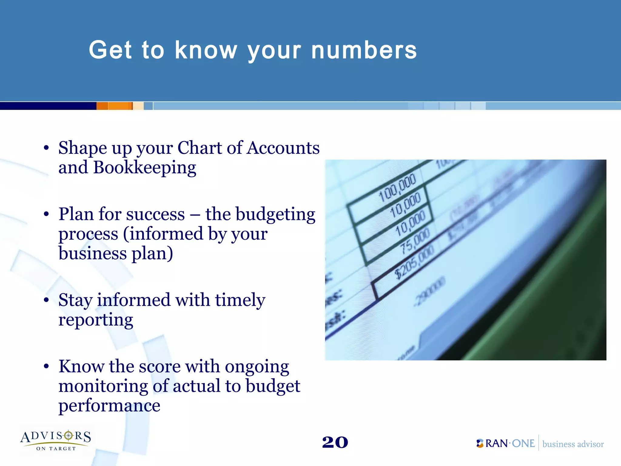 20
Get to know your numbers
• Shape up your Chart of Accounts
and Bookkeeping
• Plan for success – the budgeting
process (informed by your
business plan)
• Stay informed with timely
reporting
• Know the score with ongoing
monitoring of actual to budget
performance
 