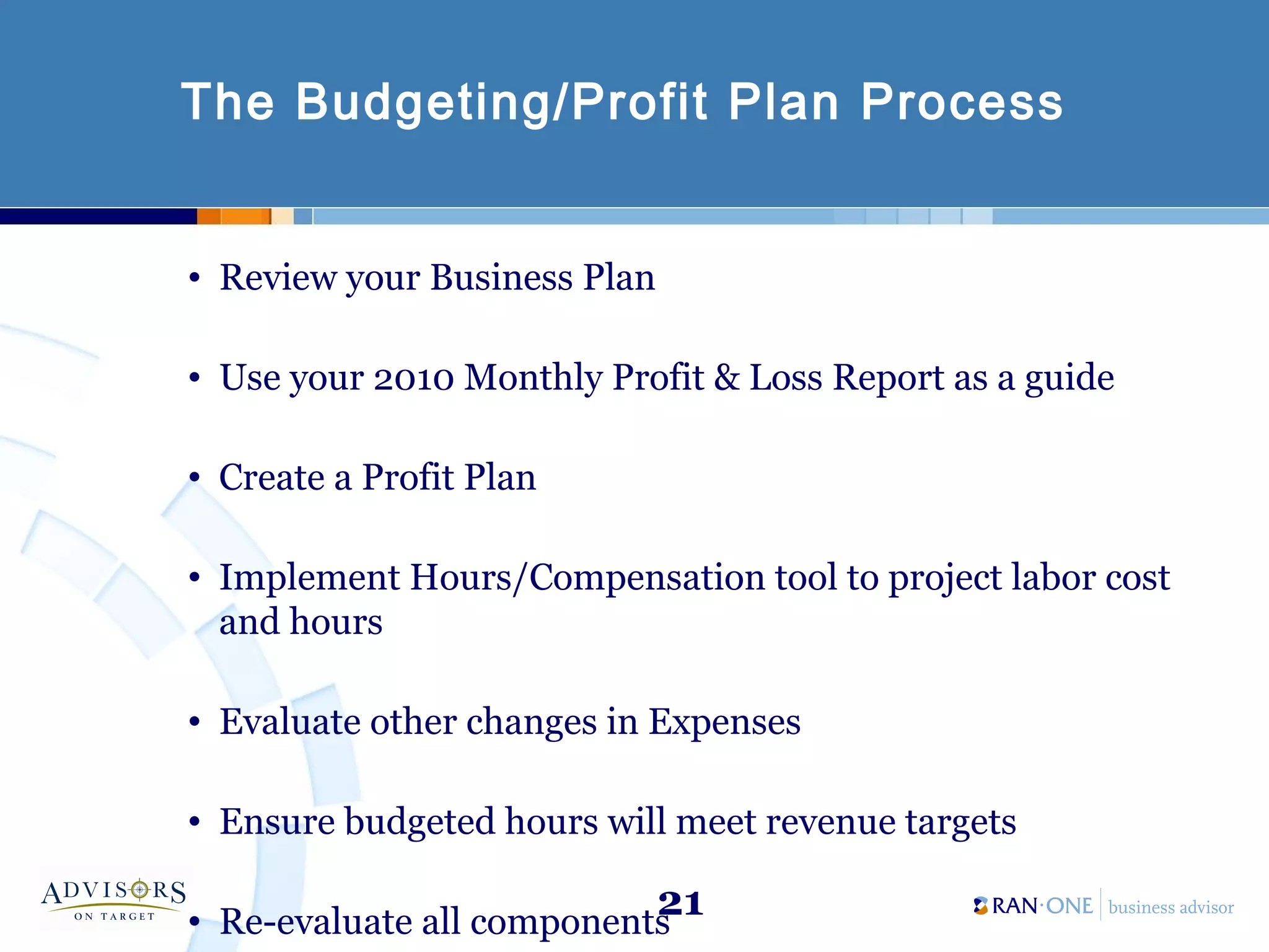 21
The Budgeting/Profit Plan Process
• Review your Business Plan
• Use your 2010 Monthly Profit & Loss Report as a guide
• Create a Profit Plan
• Implement Hours/Compensation tool to project labor cost
and hours
• Evaluate other changes in Expenses
• Ensure budgeted hours will meet revenue targets
• Re-evaluate all components
 