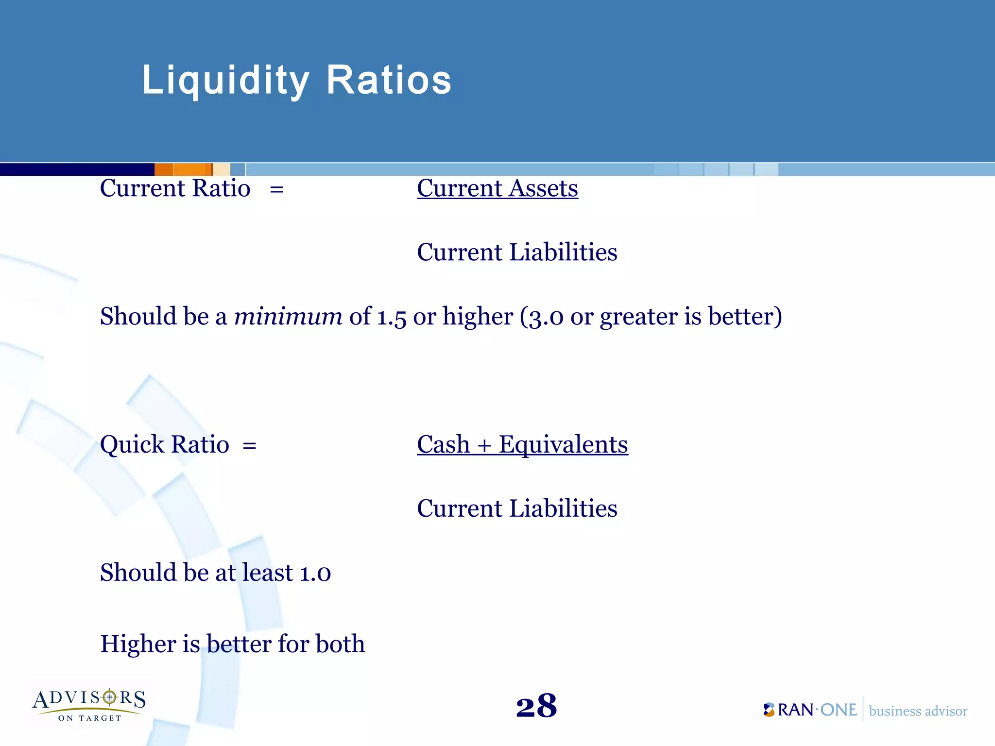 28
Liquidity Ratios
Current Ratio = Current Assets
Current Liabilities
Should be a minimum of 1.5 or higher (3.0 or greater is better)
Quick Ratio = Cash + Equivalents
Current Liabilities
Should be at least 1.0
Higher is better for both
 