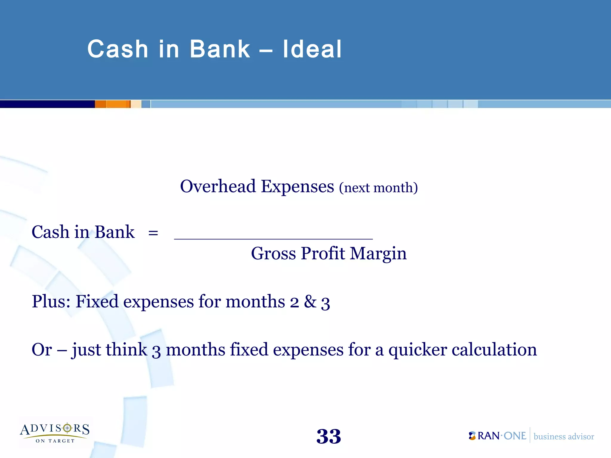 33
Cash in Bank – Ideal
Overhead Expenses (next month)
Cash in Bank = __________________________
Gross Profit Margin
Plus: Fixed expenses for months 2 & 3
Or – just think 3 months fixed expenses for a quicker calculation
 