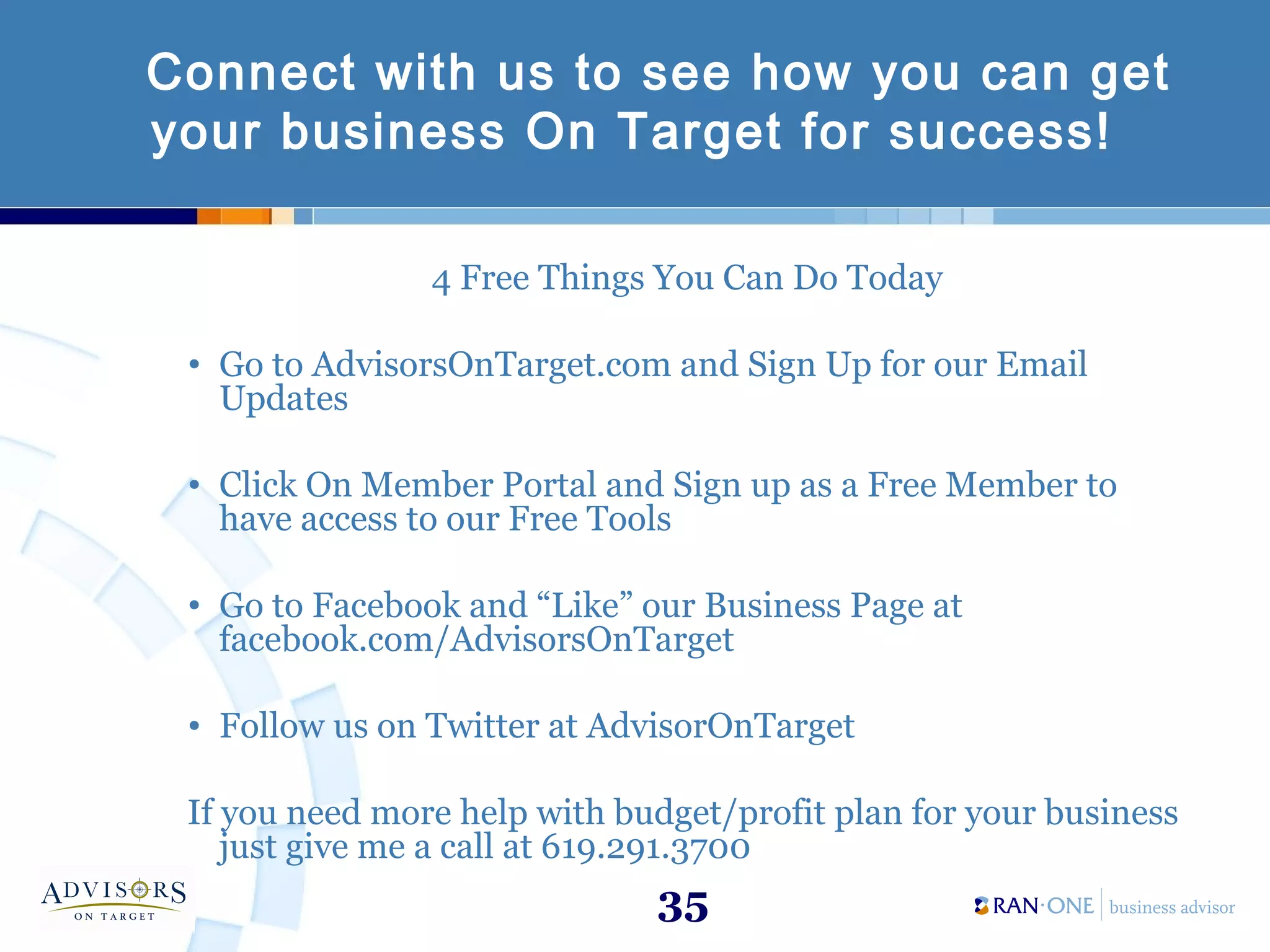35
Connect with us to see how you can get
your business On Target for success!
4 Free Things You Can Do Today
• Go to AdvisorsOnTarget.com and Sign Up for our Email
Updates
• Click On Member Portal and Sign up as a Free Member to
have access to our Free Tools
• Go to Facebook and “Like” our Business Page at
facebook.com/AdvisorsOnTarget
• Follow us on Twitter at AdvisorOnTarget
If you need more help with budget/profit plan for your business
just give me a call at 619.291.3700
 