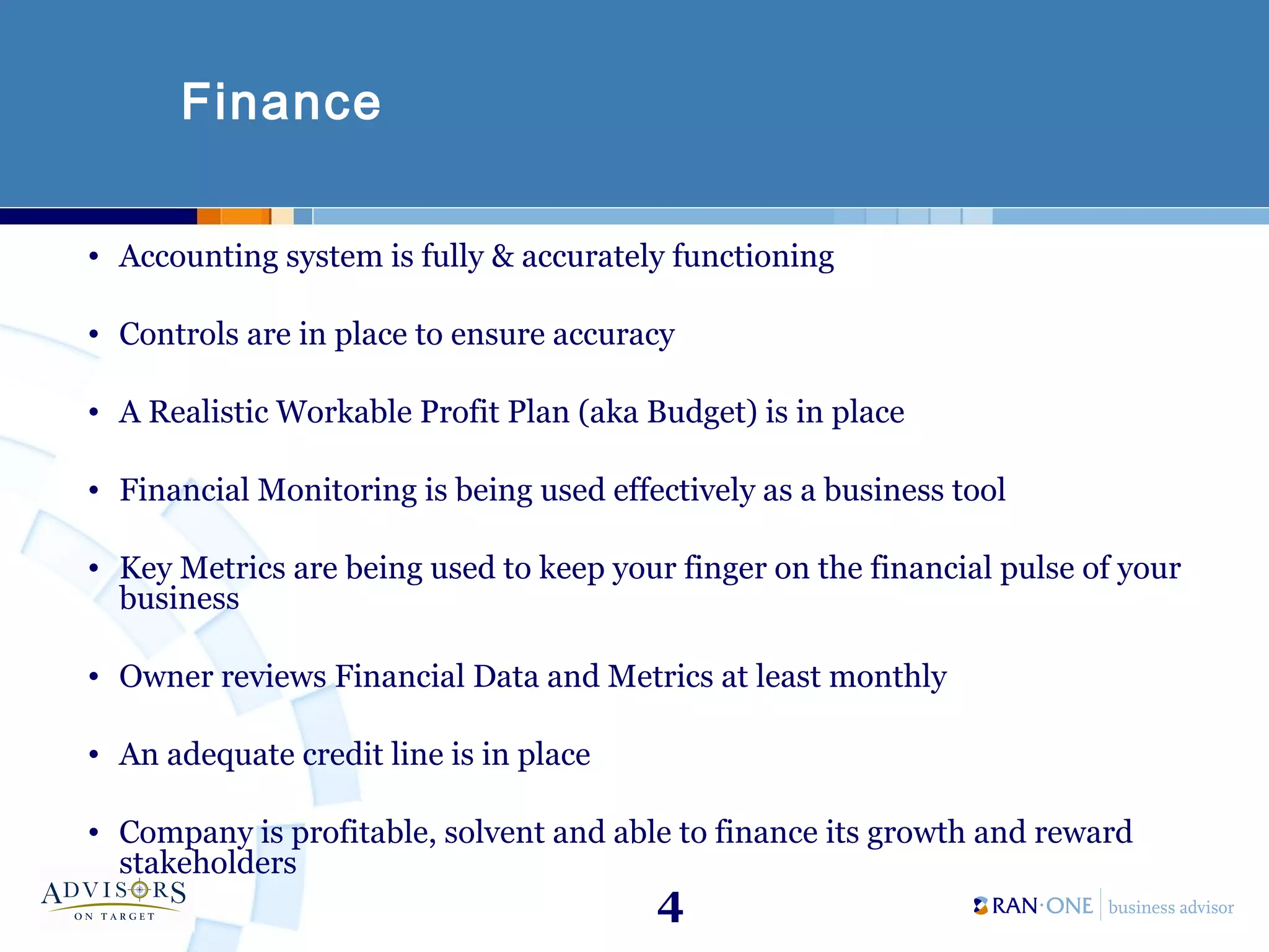 4
Finance
• Accounting system is fully & accurately functioning
• Controls are in place to ensure accuracy
• A Realistic Workable Profit Plan (aka Budget) is in place
• Financial Monitoring is being used effectively as a business tool
• Key Metrics are being used to keep your finger on the financial pulse of your
business
• Owner reviews Financial Data and Metrics at least monthly
• An adequate credit line is in place
• Company is profitable, solvent and able to finance its growth and reward
stakeholders
 