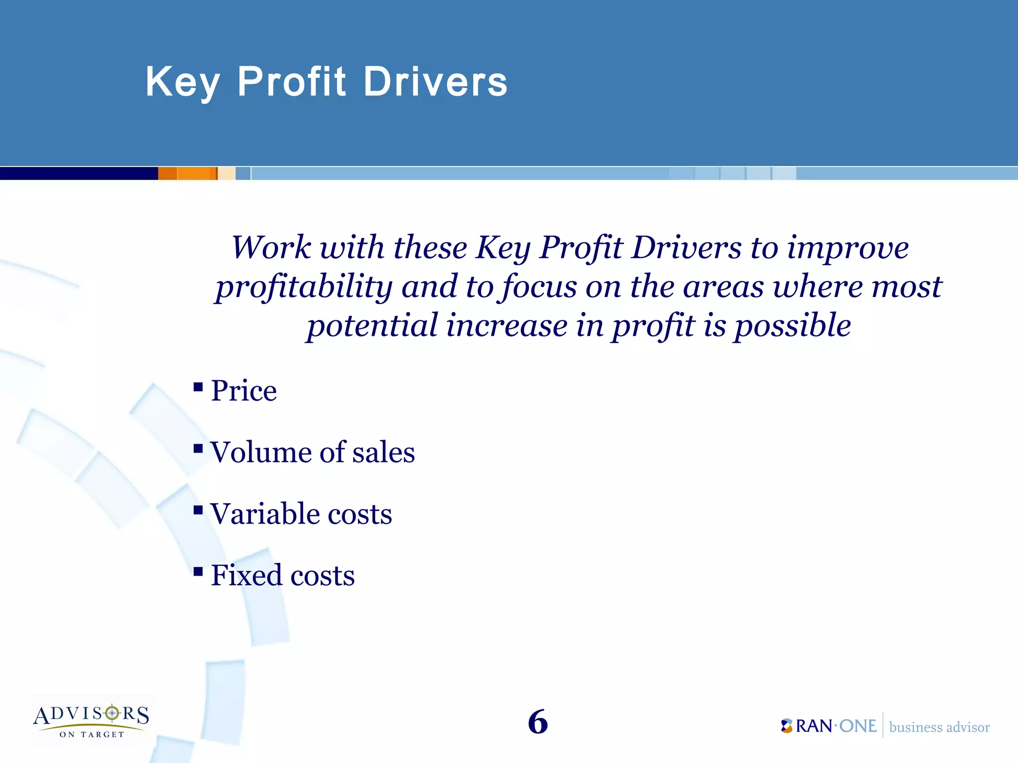 6
Key Profit Drivers
Work with these Key Profit Drivers to improve
profitability and to focus on the areas where most
potential increase in profit is possible
 Price
 Volume of sales
 Variable costs
 Fixed costs
 