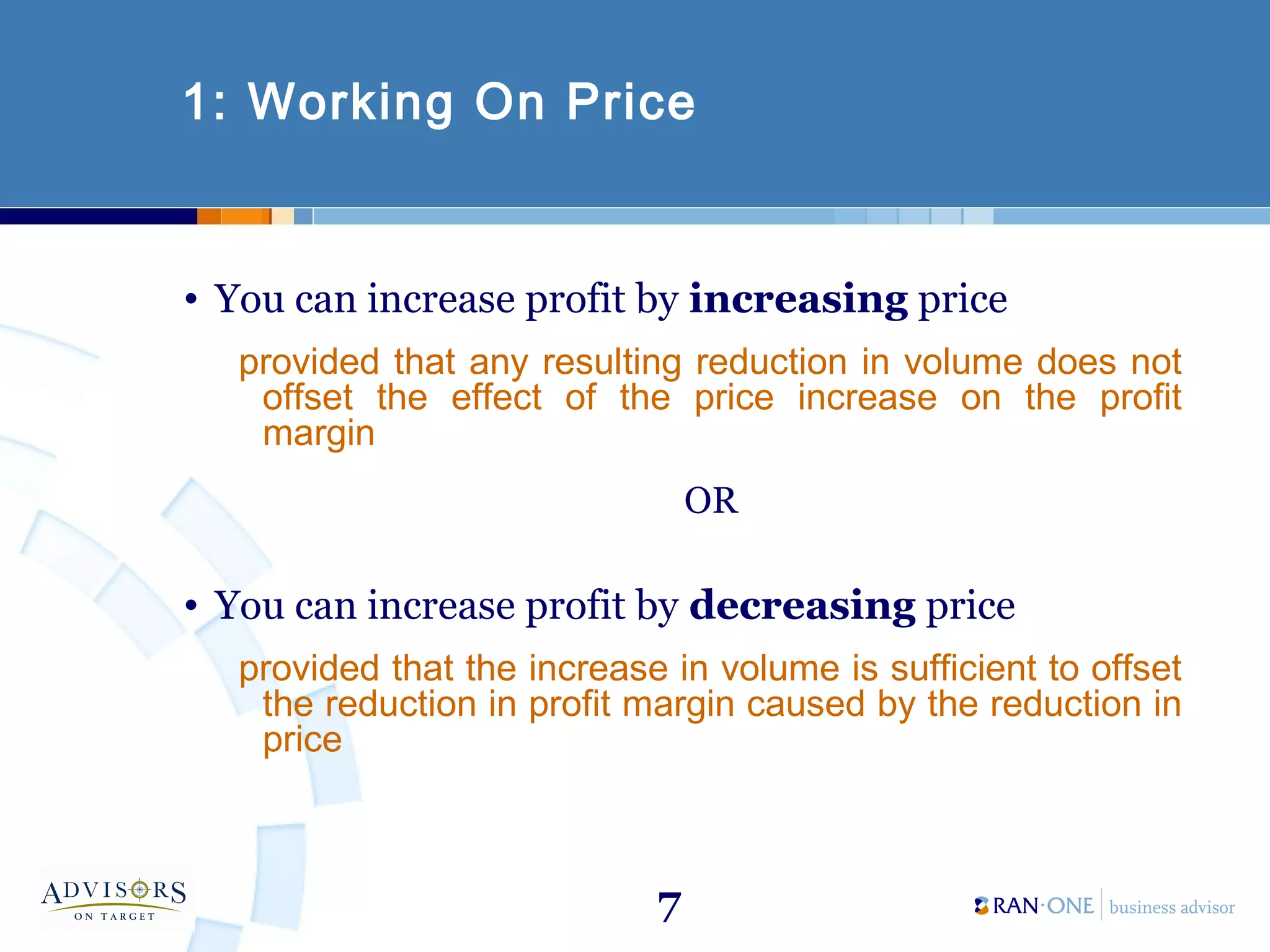 7
1: Working On Price
• You can increase profit by increasing price
provided that any resulting reduction in volume does not
offset the effect of the price increase on the profit
margin
OR
• You can increase profit by decreasing price
provided that the increase in volume is sufficient to offset
the reduction in profit margin caused by the reduction in
price
 