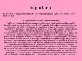Importante
En Resumen el paquete Profit plus trae diversos conceptos y reglas. Para finalizar cabe
destacar que:
Los problemas trabajando con el sistema son:
Problema: Ejecutando el sistema aparece el mensaje “registro fuera del intervalo”.
Solución: Haga uso de la opción reconstruir/compactar del módulo mantenimiento, para
reconstruir los archivos índices de la empresa en la que se presentó el problema.
Recuerde que para poder reconstruir no debe haber ningún otro usuario trabajando con
la empresa. Recomendación: tenga como hábito, antes de realizar labores de
mantenimiento a los datos, realizar un respaldo de los mismos bien sea por la opción del
sistema, un software de compresión de archivos externos o el simple copiar/pegar a
través del explorador de Windows Problemas relacionados con los reportes Problema:
Al ejecutar un reporte aparece el mensaje: “Incompatibilidad entre el tipo de operador y
operando.” Solución: Seleccione una presentación preliminar del informe. Si el mensaje
apare ce y no ha visualizado la vista del informe, esto puede ser porque ha definido en el
código del mismo alguna igualdad o comparación entre campos que son de tipos
diferentes (ejemplos numérico y caracter) De lo contrario esto puede suceder si los tipos
de los filtros definidos para un reporte (pantalla de configuración de reportes/procesos)
no coinciden con los campos filtrados en la tabla. Verifique la definición de los filtros y
compárelo con el tipo del campo que se está filtrando. Chequee además el número de
filtros definidos en la configuración con el número de filtros en el código del informe.
 