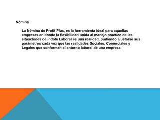 Nómina
La Nómina de Profit Plus, es la herramienta ideal para aquellas
empresas en donde la flexibilidad unida al manejo practico de las
situaciones de índole Laboral es una realidad, pudiendo ajustarse sus
parámetros cada vez que las realidades Sociales, Comerciales y
Legales que conforman el entorno laboral de una empresa
 