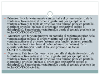  Primero: Esta función muestra en pantalla el primer registro de la
ventana activa en base al orden vigente. Así por ejemplo si la
ventana activa es la tabla de artículos esta función pone en pantalla
el primer artículo (en base al orden que este activo: código o
descripción). Para ejecutar esta función desde el teclado presione las
teclas CONTROL+INICIO.
 Anterior: Esta función muestra en pantalla el registro anterior de la
ventana activa en base al orden vigente. Así por ejemplo si la
ventana activa es el proceso facturas esta función pone en pantalla
la factura anterior (en base al orden número de factura). Para
ejecutar esta función desde el teclado presione las teclas
CONTROL+RePág.
 Siguiente: Esta función muestra en pantalla el siguiente registro de
la ventana activa en base al orden vigente. Así por ejemplo si la
ventana activa es la tabla de artículos esta función pone en pantalla
el próximo artículo (en base al orden que este activo: código o
descripción). Para ejecutar esta función desde el teclado presione las
teclas CONTROL+AvPág
 