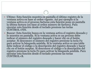  Ultimo: Esta función muestra en pantalla el último registro de la
ventana activa en base al orden vigente. Así por ejemplo si la
ventana activa es el proceso facturas esta función pone en pantalla
la última factura (en base al orden número de factura). Para
ejecutar esta función desde el teclado presione las teclas
CONTROL+FIN.
 Buscar: Esta función busca en la ventana activa el registro deseado y
lo muestra en pantalla. Si la ventana activa es un proceso debe
indicar el número del registro deseado y hacer clic en el botón
aceptar. Si desconoce el número del registro presione la tecla F2
para activar la búsqueda asistida. Si la ventana activa es una tabla
debe indicar el código o la descripción del registro deseado y hacer
clic en el botón aceptar. Si desconoce el código o la descripción del
registro presione la tecla F2 para activar la búsqueda asistida. Para
ejecutar esta función desde el teclado presione las teclas
CONTROL+B.
 