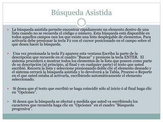 Búsqueda Asistida
 La búsqueda asistida permite encontrar rápidamente un elemento dentro de una
lista cuando no se recuerda el código o número. Esta búsqueda está disponible en
todos aquellos campos 0en los que existe una lista desplegable de elementos. Para
activarla debe presionar la tecla F2 con el cursor posicionado en el campo sobre el
que desea hacer la búsqueda.
 Una vez presionada la tecla F2 aparece esta ventana:Escriba la parte de la
descripción que recuerde en el cuadro "Buscar" y presione la tecla ENTER. El
sistema procederá a mostrar todos los elementos de la lista que poseen como parte
de su descripción (al principio, al final y en cualquier parte) el texto que usted
escribió. Recorra la lista y seleccione presionando doble clic el elemento deseado y
el sistema cerrará la búsqueda asistida y lo devolverá a la Tabla, Proceso o Reporte
en el que usted estaba al activarla, escribiendo automáticamente el elemento
seleccionado.
 Sí desea que el texto que escribió se haga coincidir sólo al inicio ó al final haga clic
en "Opciones".
 Sí desea que la búsqueda se efectué a medida que usted va escribiendo los
caracteres que recuerda haga clic en "Opciones" en el cuadro "Búsqueda
progresiva".
 