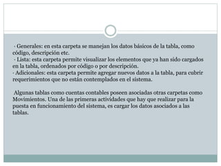· Generales: en esta carpeta se manejan los datos básicos de la tabla, como
código, descripción etc.
· Lista: esta carpeta permite visualizar los elementos que ya han sido cargados
en la tabla, ordenados por código o por descripción.
· Adicionales: esta carpeta permite agregar nuevos datos a la tabla, para cubrir
requerimientos que no están contemplados en el sistema.
Algunas tablas como cuentas contables poseen asociadas otras carpetas como
Movimientos. Una de las primeras actividades que hay que realizar para la
puesta en funcionamiento del sistema, es cargar los datos asociados a las
tablas.
 