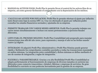  MANEJO de ACTIVOS FIJOS: Profit Plus le permite llevar el control de los activos fijos de su
empresa, así como generar fácilmente el comprobante con la depreciación de los mismos.
 CALCULO del AJUSTE POR INFLACION: Profit Plus le permite efectuar el ajuste por inflación
tanto fiscal como bajo la norma DPC-10. Una vez efectuado el ajuste por inflación podrá
consultar los estados financieros normales y ajustados de su empresa.
 PERMITE TRABAJAR CON VARIOS MESES ABIERTOS: Profit Plus le permite trabajar con
varios meses simultáneamente e incluso con meses pertenecientes a ejercicios fiscales
diferentes.
 LISTO PARA EL PROXIMO MILENIO: Profit Plus Contabilidad está preparado para manejar
transacciones mas allá del año 2000, pues representa y maneja el año en las fechas usando
cuatro (4) dígitos.
 INTEGRADO: Si adquirió Profit Plus Administrativo y Profit Plus Nómina puede generar
rápida y fácilmente los comprobantes contables asociados a todas las transacciones manejadas
en ambos sistemas. La integración entre contabilidad y dichos sistemas se define mediante el
uso de cuentas de integración y reglas de integración.
 FLEXIBLE y PARAMETRIZABLE: Gracias a su alta flexibilidad Profit Plus Contabilidad se
adapta perfectamente al funcionamiento de empresas de diversos tamaños en sectores tan
diferentes como comercio (mayoristas y detales), fábricas y empresas de servicios. Su gran
flexibilidad lo convierte en una poderosa herramienta para la gestión de su empresa.
 