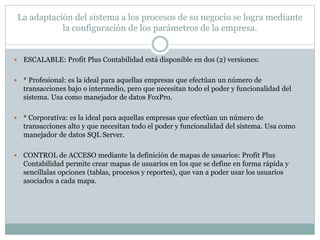 La adaptación del sistema a los procesos de su negocio se logra mediante
la configuración de los parámetros de la empresa.
 ESCALABLE: Profit Plus Contabilidad está disponible en dos (2) versiones:
 * Profesional: es la ideal para aquellas empresas que efectúan un número de
transacciones bajo o intermedio, pero que necesitan todo el poder y funcionalidad del
sistema. Usa como manejador de datos FoxPro.
 * Corporativa: es la ideal para aquellas empresas que efectúan un número de
transacciones alto y que necesitan todo el poder y funcionalidad del sistema. Usa como
manejador de datos SQL Server.
 CONTROL de ACCESO mediante la definición de mapas de usuarios: Profit Plus
Contabilidad permite crear mapas de usuarios en los que se define en forma rápida y
sencillalas opciones (tablas, procesos y reportes), que van a poder usar los usuarios
asociados a cada mapa.
 