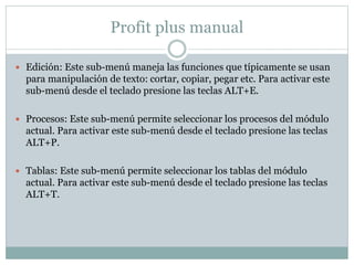 Profit plus manual
 Edición: Este sub-menú maneja las funciones que típicamente se usan
para manipulación de texto: cortar, copiar, pegar etc. Para activar este
sub-menú desde el teclado presione las teclas ALT+E.
 Procesos: Este sub-menú permite seleccionar los procesos del módulo
actual. Para activar este sub-menú desde el teclado presione las teclas
ALT+P.
 Tablas: Este sub-menú permite seleccionar los tablas del módulo
actual. Para activar este sub-menú desde el teclado presione las teclas
ALT+T.
 