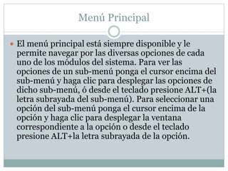 Menú Principal
 El menú principal está siempre disponible y le
permite navegar por las diversas opciones de cada
uno de los módulos del sistema. Para ver las
opciones de un sub-menú ponga el cursor encima del
sub-menú y haga clic para desplegar las opciones de
dicho sub-menú, ó desde el teclado presione ALT+(la
letra subrayada del sub-menú). Para seleccionar una
opción del sub-menú ponga el cursor encima de la
opción y haga clic para desplegar la ventana
correspondiente a la opción o desde el teclado
presione ALT+la letra subrayada de la opción.
 