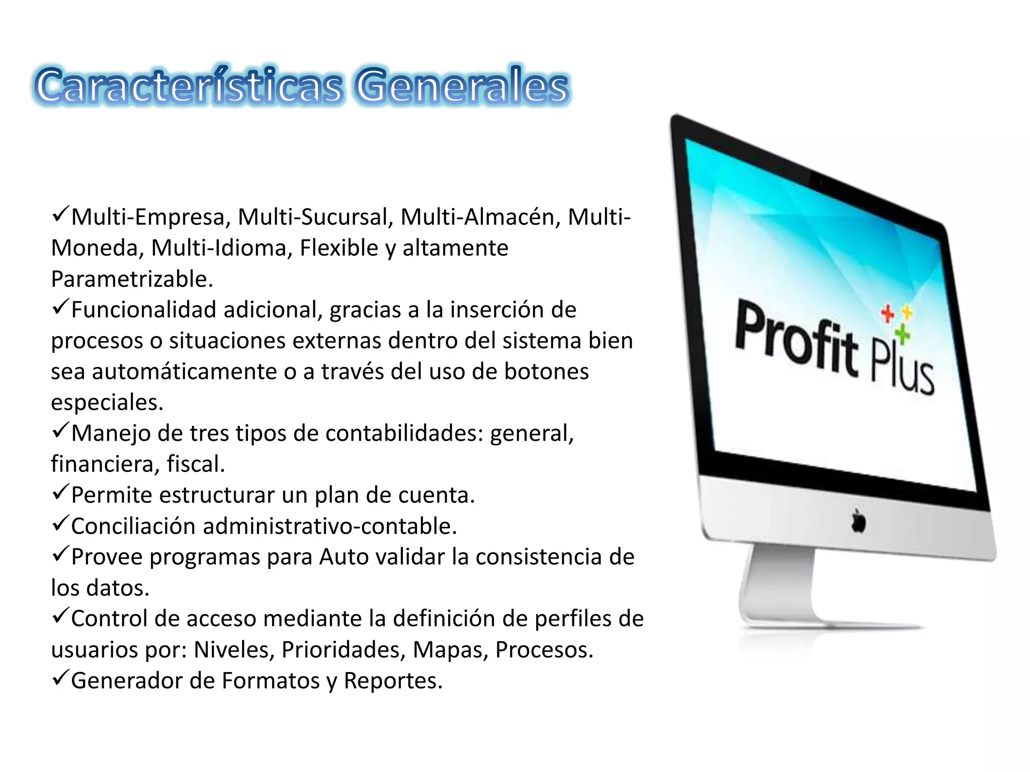 Multi-Empresa, Multi-Sucursal, Multi-Almacén, Multi-
Moneda, Multi-Idioma, Flexible y altamente
Parametrizable.
Funcionalidad adicional, gracias a la inserción de
procesos o situaciones externas dentro del sistema bien
sea automáticamente o a través del uso de botones
especiales.
Manejo de tres tipos de contabilidades: general,
financiera, fiscal.
Permite estructurar un plan de cuenta.
Conciliación administrativo-contable.
Provee programas para Auto validar la consistencia de
los datos.
Control de acceso mediante la definición de perfiles de
usuarios por: Niveles, Prioridades, Mapas, Procesos.
Generador de Formatos y Reportes.
 