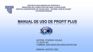 REPUBLICA BOLIVARIANA DE VENEZUELA
MINISTERIO DEL PODER POPULAR PARA LA EDUCACIÓN
INSTITUO UNIVERSITARIO DE TECNOLOGÍA ´´ANTONIO JOSÉ DE SUCRE’’
EXTENSIÓN BARINAS
AUTORA: STHEFANY AZUAJE
CI: 26.075.261
CARRERA: ADM MENCIÓN MERCADOTECNIA
BARINAS, AGOSTO 2020
MANUAL DE USO DE PROFIT PLUS
 