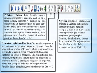 Próximo código: Esta función genera
automáticamente el próximo código en la
tabla activa, siempre y cuando se esté
incluyendo un registro (para lo cual debe
haber hecho clic previamente en el icono
“nuevo” de la barra de herramientas). Esta
función sólo aplica sobre tabla s. Para
ejecutar esta función desde el teclado
presione las teclas Ctrl + M.
Exportar registros: Esta función permite exportar a
otra empresa un grupo o rango de registros desde la
tabla activa. Aplica sólo sobre tablas y para poder ser
ejecutada se deben cerrar previamente todas las
ventanas de tablas o procesos. Una vez activada esta
función, debe indicar la ruta dónde se encuentra la
empresa destino y el rango de registros a exportar,
como por ejemplo: artículos. Para ejecutar esta
función desde el teclado, presione las teclas Ctrl + T.
Agregar renglón : Esta función
prepara la ventana activa para
agregar un nuevo renglón
siempre y cuando dicha ventana
sea un proceso que maneja
renglones (por ejemplo:
facturas, devoluciones, ajustes
de inventario). Para ejecutar esta
función desde el teclado,
presione las teclas Ctrl + Ins.
 