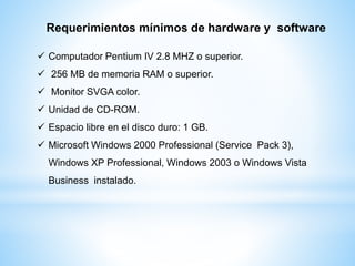 Requerimientos mínimos de hardware y software
 Computador Pentium IV 2.8 MHZ o superior.
 256 MB de memoria RAM o superior.
 Monitor SVGA color.
 Unidad de CD-ROM.
 Espacio libre en el disco duro: 1 GB.
 Microsoft Windows 2000 Professional (Service Pack 3),
Windows XP Professional, Windows 2003 o Windows Vista
Business instalado.
 