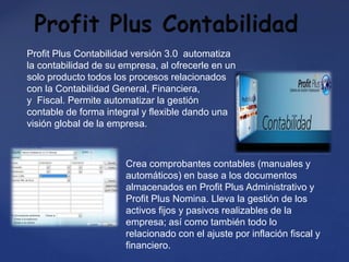 Profit Plus Contabilidad versión 3.0 automatiza
la contabilidad de su empresa, al ofrecerle en un
solo producto todos los procesos relacionados
con la Contabilidad General, Financiera,
y Fiscal. Permite automatizar la gestión
contable de forma integral y flexible dando una
visión global de la empresa.
Crea comprobantes contables (manuales y
automáticos) en base a los documentos
almacenados en Profit Plus Administrativo y
Profit Plus Nomina. Lleva la gestión de los
activos fijos y pasivos realizables de la
empresa; así como también todo lo
relacionado con el ajuste por inflación fiscal y
financiero.
 