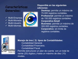 Manejo de tres ( 3) tipos de Contabilidades:
Contabilidad General.
Contabilidad Financiera.
Contabilidad Fiscal.
Permite estructurar un plan de cuenta con un total de
veinte (20) dígitos y hasta un máximo de diez (10)
niveles.
Características
Generales:
 Multi-Empresa.
 Multi-Moneda.
 Multi-Usuario.
 Multi-Idiomas.
Disponible en las siguientes
ediciones:
Desktop: permite un máximo de
75.000 registros contables.
Profesional: permite un máximo
de 150.000 registros contables.
Corporativa Small
Business: permite un máximo de
300.000 registros contables.
Corporativo: sin limite de
registros contables.
 