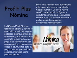 Profit Plus Nómina es la herramienta
más avanzada para el manejo del
Capital Humano. Con esta nueva
versión usted podrá configurar y
calcular la nómina para los diversos
contratos, así como llevar un control
en las áreas de préstamos,
vacaciones y liquidaciones.
La Nómina Profit Plus es
totalmente abierta y flexible lo
cual unido a su intuitivo pero
poderoso diseño, permite que
usted cree y aplique cualquier
concepto relacionado con el
pago a los trabajadores, así
como aquellos conceptos que
desea ir acumulando para su
pago posterior (prestaciones
sociales, intereses sobre
prestaciones etc.).
 