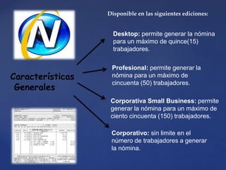 Desktop: permite generar la nómina
para un máximo de quince(15)
trabajadores.
Características
Generales
Disponible en las siguientes ediciones:
Profesional: permite generar la
nómina para un máximo de
cincuenta (50) trabajadores.
Corporativa Small Business: permite
generar la nómina para un máximo de
ciento cincuenta (150) trabajadores.
Corporativo: sin limite en el
número de trabajadores a generar
la nómina.
 