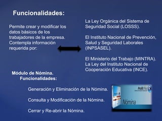 Módulo de Nómina.
Funcionalidades:
Generación y Eliminación de la Nómina.
Consulta y Modificación de la Nómina.
Cerrar y Re-abrir la Nómina.
Permite crear y modificar los
datos básicos de los
trabajadores de la empresa.
Contempla información
requerida por:
La Ley Orgánica del Sistema de
Seguridad Social (LOSSS).
El Instituto Nacional de Prevención,
Salud y Seguridad Laborales
(INPSASEL).
El Ministerio del Trabajo (MINTRA).
La Ley del Instituto Nacional de
Cooperación Educativa (INCE).
Funcionalidades:
 