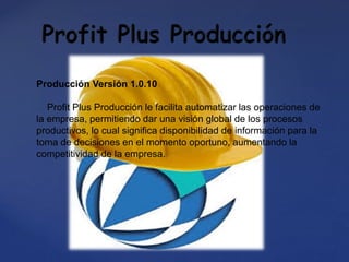 Producción Versión 1.0.10
Profit Plus Producción le facilita automatizar las operaciones de
la empresa, permitiendo dar una visión global de los procesos
productivos, lo cual significa disponibilidad de información para la
toma de decisiones en el momento oportuno, aumentando la
competitividad de la empresa.
 