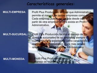 Características generales:
MULTI-EMPRESA: Profit Plus Producción, al igual que Administrativo,
permite el manejo de tantas empresas como desee.
Cada empresa puede ser creada desde cero o a
partir de otra empresa que ya exista en Profit Plus
Administrativo.
MULTI-SUCURSAL: Profit Plus Producción facilita el manejo de las
diversas sucursales de su empresa, siempre y
cuando se halla establecido como característica
del sistema Administrativo. Para más detalle
revise el manual del sistema Administrativo.
MULTI-MONEDA: Profit Plus Producción permite el
manejo de múltiples monedas.
 