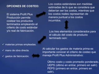 El sistema Profit Plus
Producción permite
costear los productos
terminados empleando el
criterio de costo estándar
y/o real de fabricación.
Los costos estándares son medidas
estimadas de lo que se considera que
deberían ser los costos, mientras que
los costos reales representan de
manera puntual a los costos
incurridos.
Los tres elementos considerados para
el cálculo del costo de producto
terminado son:
 materias primas empleadas.
 mano de obra directa.
 gastos de fabricación.
OPCIONES DE COSTEO:
Al calcular los gastos de materia prima es
importante conocer el criterio de costeo que
maneja Profit Plus Administrativo:
Último costo y costo promedio ponderado.
UEPS (último en entrar, primero en salir).
PEPS (primero en entrar, primero en
salir).
 