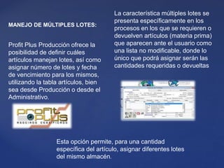 Esta opción permite, para una cantidad
específica del artículo, asignar diferentes lotes
del mismo almacén.
MANEJO DE MÚLTIPLES LOTES:
Profit Plus Producción ofrece la
posibilidad de definir cuáles
artículos manejan lotes, así como
asignar número de lotes y fecha
de vencimiento para los mismos,
utilizando la tabla artículos, bien
sea desde Producción o desde el
Administrativo.
La característica múltiples lotes se
presenta específicamente en los
procesos en los que se requieren o
devuelven artículos (materia prima)
que aparecen ante el usuario como
una lista no modificable, donde lo
único que podrá asignar serán las
cantidades requeridas o devueltas
 