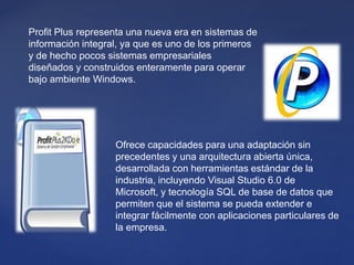 Profit Plus representa una nueva era en sistemas de
información integral, ya que es uno de los primeros
y de hecho pocos sistemas empresariales
diseñados y construidos enteramente para operar
bajo ambiente Windows.
Ofrece capacidades para una adaptación sin
precedentes y una arquitectura abierta única,
desarrollada con herramientas estándar de la
industria, incluyendo Visual Studio 6.0 de
Microsoft, y tecnología SQL de base de datos que
permiten que el sistema se pueda extender e
integrar fácilmente con aplicaciones particulares de
la empresa.
 