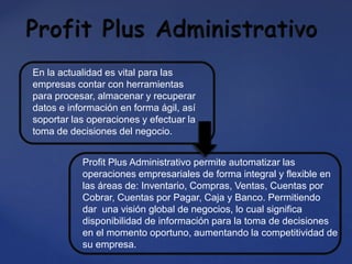En la actualidad es vital para las
empresas contar con herramientas
para procesar, almacenar y recuperar
datos e información en forma ágil, así
soportar las operaciones y efectuar la
toma de decisiones del negocio.
Profit Plus Administrativo permite automatizar las
operaciones empresariales de forma integral y flexible en
las áreas de: Inventario, Compras, Ventas, Cuentas por
Cobrar, Cuentas por Pagar, Caja y Banco. Permitiendo
dar una visión global de negocios, lo cual significa
disponibilidad de información para la toma de decisiones
en el momento oportuno, aumentando la competitividad de
su empresa.
 