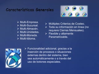  Multi-Empresa.
 Multi-Sucursal.
 Multi-Almacén.
 Multi-Unidades.
 Multi-Moneda.
 Multi-Idioma.
 Múltiples Criterios de Costeo.
 Toda su información en línea (no
requiere Cierres Mensuales).
 Flexible y altamente
Parametrizable.
 Funcionalidad adicional, gracias a la
inserción de procesos o situaciones
externas dentro del sistema, bien
sea automáticamente o a través del
uso de botones especiales.
 