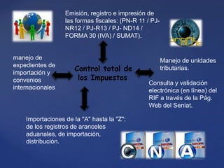 Control total de
los Impuestos
Emisión, registro e impresión de
las formas fiscales: (PN-R 11 / PJ-
NR12 / PJ-R13 / PJ- ND14 /
FORMA 30 (IVA) / SUMAT).
Manejo de unidades
tributarias.
Consulta y validación
electrónica (en línea) del
RIF a través de la Pág.
Web del Seniat.
Importaciones de la "A" hasta la "Z":
de los registros de aranceles
aduanales, de importación,
distribución.
manejo de
expedientes de
importación y
convenios
internacionales
 