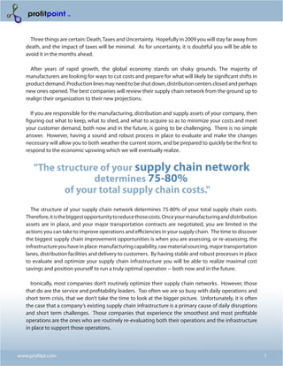 Three things are certain: Death, Taxes and Uncertainty. Hopefully in 2009 you will stay far away from
   death, and the impact of taxes will be minimal. As for uncertainty, it is doubtful you will be able to
   avoid it in the months ahead.

     After years of rapid growth, the global economy stands on shaky grounds. The majority of
   manufacturers are looking for ways to cut costs and prepare for what will likely be significant shifts in
   product demand. Production lines may need to be shut down, distribution centers closed and perhaps
   new ones opened. The best companies will review their supply chain network from the ground up to
   realign their organization to their new projections.

      If you are responsible for the manufacturing, distribution and supply assets of your company, then
   figuring out what to keep, what to shed, and what to acquire so as to minimize your costs and meet
   your customer demand, both now and in the future, is going to be challenging. There is no simple
   answer. However, having a sound and robust process in place to evaluate and make the changes
   necessary will allow you to both weather the current storm, and be prepared to quickly be the first to
   respond to the economic upswing which we will eventually realize.


      "The structure of your supply chain network
                   determines 75-80%
             of your total supply chain costs."
     The structure of your supply chain network determines 75-80% of your total supply chain costs.
   Therefore, it is the biggest opportunity to reduce those costs. Once your manufacturing and distribution
   assets are in place, and your major transportation contracts are negotiated, you are limited in the
   actions you can take to improve operations and efficiencies in your supply chain. The time to discover
   the biggest supply chain improvement opportunities is when you are assessing, or re-assessing, the
   infrastructure you have in place: manufacturing capability, raw material sourcing, major transportation
   lanes, distribution facilities and delivery to customers. By having stable and robust processes in place
   to evaluate and optimize your supply chain infrastructure you will be able to realize maximal cost
   savings and position yourself to run a truly optimal operation -- both now and in the future.

     Ironically, most companies don’t routinely optimize their supply chain networks. However, those
   that do are the service and profitability leaders. Too often we are so busy with daily operations and
   short term crisis, that we don’t take the time to look at the bigger picture. Unfortunately, it is often
   the case that a company’s existing supply chain infrastructure is a primary cause of daily disruptions
   and short term challenges. Those companies that experience the smoothest and most profitable
   operations are the ones who are routinely re-evaluating both their operations and the infrastructure
   in place to support those operations.




www.profitpt.com                                                                                               1
 