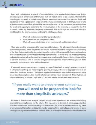 Even with collaboration across all of the stakeholders, the supply chain infrastructure design
    process depends on forecasts of the future that will not all prove to be accurate. Therefore the
    planning process needs to include many different scenarios to ensure a robust solution that is well
    positioned to yield a good return across any of the many possible futures. In 2009 you need to take
    action to remain profitable in what will be lean times for most. At the same time, you want to have
    the assets and capacity to respond to the eventual upturn in the economy so you can be the first
    to benefit. Balancing these two competing objectives is difficult, though not impossible. First you
    need to gather the best knowledge and insights into key questions:

                   •	   What will customer demand for our products be?
                   •	   What actions will our competitors take?
                   •	   What will happen to the cost of key raw materials and transportation?

      Then you need to be prepared for many possible futures. We all make informed estimates
    (sometimes guesses), when we plan for the future. However, those that recognize the uncertainty
    of the data that drives their business planning, also explore different possible futures and evaluate
    their course of action against those different possible futures. That way they are able to confidently
    make decisions that will perform well across a wide range of possible futures. Having the capability
    to perform this robust kind of scenario analysis is the single most important thing you can do to
    prepare for both the short term and the long term.

      If you really want to prepare your company to be profitable both in today’s weak economy and
    in a future where things are improving and growing, then you will need to be prepared to look for
    more than simplistic answers. Traditional supply chain infrastructure analysis requires so many
    broad based assumptions, that hybrid solutions are almost never considered. These hybrids are
    often the best way to ensure a high level of customer service at the lowest long term cost.



       "If you really want to prepare your company...
            you will need to be prepared to look for
           more than simplistic answers."
      In order to evaluate and analyze complex supply chain operations, we all make simplifying
    assumptions when planning for the future. This exposes us to the risk of missing opportunities
    that are combinations, hybrids, of two good alternatives. For example, rather than sourcing 100%
    of a raw material from a low cost country, maybe we can achieve optimal customer service at lower
    costs by sourcing 80% to the low cost provider and 20% to a higher cost and more reliable alternate




www.profitpt.com                                                                                             3
 