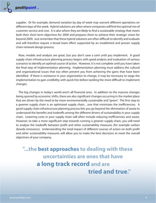 supplier. Or for example, demand variation by day of week may warrant different operations on
    different days of the week. Hybrid solutions are often where companies will find the optimal mix of
    customer service and cost. It is also where they are likely to find a sustainable strategy that meets
    both their short term objectives for 2009 and prepares them to achieve their strategic vision for
    beyond 2009. Just remember that these hybrid solutions are often difficult to identify and evaluate
    and will therefore require a broad team effort supported by an established and proven supply
    chain network design process.

      Now, models and analysis are great, but you don’t save a cent until you implement. A good
    supply chain infrastructure planning process begins with good analysis and evaluation of various
    scenarios to identify an optimal course of action. However, it is not complete until you have taken
    the final step of implementation planning. Implementation planning must address the cultural
    and organizational issues that too often prevent you from achieving the gains that have been
    identified. If there is resistance in your organization to change, it may be necessary to stage the
    implementation to gain credibility with quick hits before tackling the more difficult to implement
    changes.

      The big changes in today’s world aren’t all financial ones. In addition to the massive changes
    being spurred by economic shifts, there are also significant changes occurring in the market place
    that are driven by the need to be more environmentally sustainable and “green”. The first step to
    a greener supply chain is an optimized supply chain…one that minimizes the inefficiencies. A
    good supply chain infrastructure planning process lets you go beyond the elimination of waste to
    understand the benefits and tradeoffs among the different drivers of sustainability in your supply
    chain. Lowering costs in your supply chain will often include reducing inefficiencies and waste.
    However, to take a more significant step towards running a greener supply chain, you will need
    to analyze the tradeoffs between profit and other sustainability measures (for example carbon
    dioxide emissions). Understanding the total impact of different courses of action on both profit
    and other sustainability measures will allow you to make the best decisions to meet the overall
    objectives of your company.



         "...the best approaches to dealing with these
                   uncertainties are ones that have
                a long track record and are
                                                               tried and true."


www.profitpt.com                                                                                            4
 