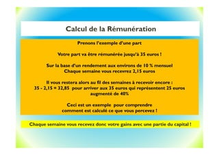 Calcul de la Rémunération
Chaque semaine vous recevez donc votre gains avec une partie du capital !
Prenons l’exemple d’une part
Votre part va être rémunérée jusqu’à 35 euros !
Sur la base d’un rendement aux environs de 10 % mensuel
Chaque semaine vous recevrez 2,15 euros
Il vous restera alors au fil des semaines à recevoir encore :
35 - 2,15 = 32,85 pour arriver aux 35 euros qui représentent 25 euros
augmenté de 40%
Ceci est un exemple pour comprendre
comment est calculé ce que vous percevez !
 