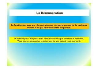 La Rémunération
N’oubliez pas : Vos parts sont rémunérées chaque semaine le vendredi.
Vous pouvez demander le paiement de vos gains à tout moment.
En fonctionnant avec une rémunération qui comporte une partie du capital, ce
dernier n’est pas immobilisé très longtemps !
 