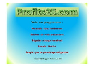 Voici un programme :
Rentable : haut rendement
Sérieux : de vrais annonceurs
Régulier : chaque vendredi
Simple : 10 clics
Souple : pas de parrainage obligatoire
© copyright SupportVenture Ltd 2013
 