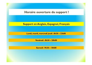 Horaire ouverture du support !
Support en Anglais, Espagnol, Français
Lundi, mardi, mercredi jeudi : 8h30 – 22h00
Vendredi : 8h30 – 20h00
Samedi : 9h30 – 18h00
 