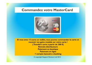Commandez votre MasterCard
Si vous avez 15 euros en wallet, vous pouvez commander la carte et
recevoir vos gains module sur votre carte !
(Transfert carte à partir de 200 €)
Retraits distributeurs
Paiement en boutique
Paiement en ligne
+ compte bancaire e-banking
© copyright SupportVenture Ltd 2013
 