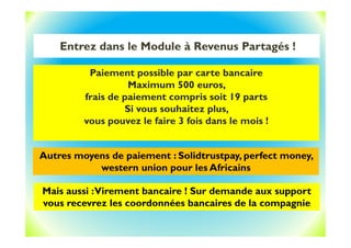 Entrez dans le Module à Revenus Partagés !
Paiement possible par carte bancaire
Maximum 500 euros,
frais de paiement compris soit 19 parts
Si vous souhaitez plus,
vous pouvez le faire 3 fois dans le mois !
Autres moyens de paiement : Solidtrustpay, perfect money,
western union pour les Africains
Mais aussi :Virement bancaire ! Sur demande aux support
vous recevrez les coordonnées bancaires de la compagnie
 