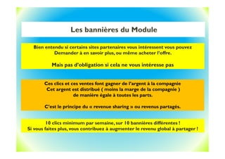 Les bannières du Module
Bien entendu si certains sites partenaires vous intéressent vous pouvez
Demander à en savoir plus, ou même acheter l’offre.
Mais pas d’obligation si cela ne vous intéresse pas
Ces clics et ces ventes font gagner de l’argent à la compagnie
Cet argent est distribué ( moins la marge de la compagnie )
de manière égale à toutes les parts.
C’est le principe du « revenue sharing » ou revenus partagés.
10 clics minimum par semaine, sur 10 bannières différentes !
Si vous faites plus, vous contribuez à augmenter le revenu global à partager !
 