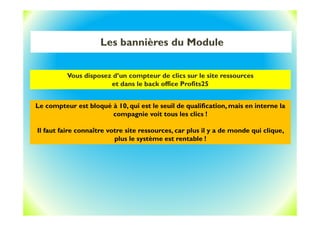Les bannières du Module
Vous disposez d’un compteur de clics sur le site ressources
et dans le back office Profits25
Le compteur est bloqué à 10, qui est le seuil de qualification, mais en interne la
compagnie voit tous les clics !
Il faut faire connaître votre site ressources, car plus il y a de monde qui clique,
plus le système est rentable !
 