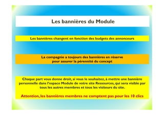 Les bannières du Module
Les bannières changent en fonction des budgets des annonceurs
La compagnie a toujours des bannières en réserve
pour assurer la pérennité du concept
Chaque part vous donne droit, si vous le souhaitez, à mettre une bannière
personnelle dans l’espace Module de votre site Ressources, qui sera visible par
tous les autres membres et tous les visiteurs du site.
Attention, les bannières membres ne comptent pas pour les 10 clics
 