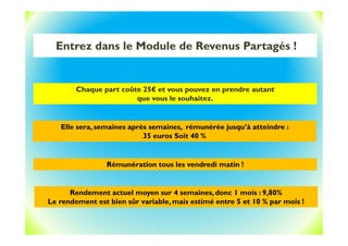 Entrez dans le Module de Revenus Partagés !
Chaque part coûte 25€ et vous pouvez en prendre autant
que vous le souhaitez.
Elle sera, semaines après semaines, rémunérée jusqu’à atteindre :
35 euros Soit 40 %
Rémunération tous les vendredi matin !
Rendement actuel moyen sur 4 semaines, donc 1 mois : 9,80%
Le rendement est bien sûr variable, mais estimé entre 5 et 10 % par mois !
 