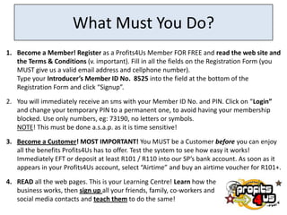 What Must You Do?
1. Become a Member! Register as a Profits4Us Member FOR FREE and read the web site and
   the Terms & Conditions (v. important). Fill in all the fields on the Registration Form (you
   MUST give us a valid email address and cellphone number).
   Type your Introducer’s Member ID No. 8525 into the field at the bottom of the
   Registration Form and click “Signup”.

2. You will immediately receive an sms with your Member ID No. and PIN. Click on “Login”
   and change your temporary PIN to a permanent one, to avoid having your membership
   blocked. Use only numbers, eg: 73190, no letters or symbols.
   NOTE! This must be done a.s.a.p. as it is time sensitive!
3. Become a Customer! MOST IMPORTANT! You MUST be a Customer before you can enjoy
   all the benefits Profits4Us has to offer. Test the system to see how easy it works!
   Immediately EFT or deposit at least R101 / R110 into our SP’s bank account. As soon as it
   appears in your Profits4Us account, select “Airtime” and buy an airtime voucher for R101+.

4. READ all the web pages. This is your Learning Centre! Learn how the
   business works, then sign up all your friends, family, co-workers and
   social media contacts and teach them to do the same!
 