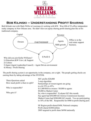 Bob Kilinski – Understanding Profit Sharing Bob Kilinski met with Mark Willis in Louisiana @ working with KW.  Was GM of 22-office independent realty company in New Orleans area.  He didn’t have an equity-sharing profit-sharing plan like at his traditional company.  Capital Revenue Agents Owners $ Profit $ PARTNERSHIP Why did you join Keller Williams? 1) Education (KW Univ.) & Support 2) Culture 3) Input (Agent Leadership Council) – Agent Driven environment 4) Money / Profit Sharing Office is in the real estate support business. $$$$ growth The profit sharing system is an opportunity in the company, not a right.  The people getting checks are earning them by taking advantage of the SYSTEM.  Three Questions asked How much profit is there to split? Who is responsible? Who gets it? M/C profits $20,000 3-step algorithm Partnerships of owners/agents are going to s;lit 55% to 45%. $11,000 ROI to owners / $9,000 to agents $9,000 to Market Center So, who is responsible?  Evaluate GCI this month. Say agent had $50,000 GCI (Gross Commission Income) Market Center had $500,000 GCI month.  You are participating in 10% of the MC.  Responsible for $900 in profit-sharing pool. SE Region profit-shared $4M, National company Profit shared $28M dollars 2005 targeted to profit share $69M natinoally 